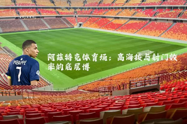 阿兹特克体育场:高海拔与射门效率的底层博弈