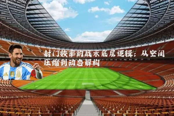 射门效率的战术底层逻辑：从空间压缩到动态解构