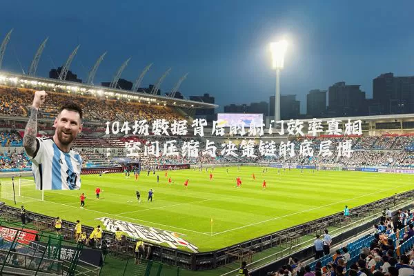 104场数据背后的射门效率真相:空间压缩与决策链的底层博弈